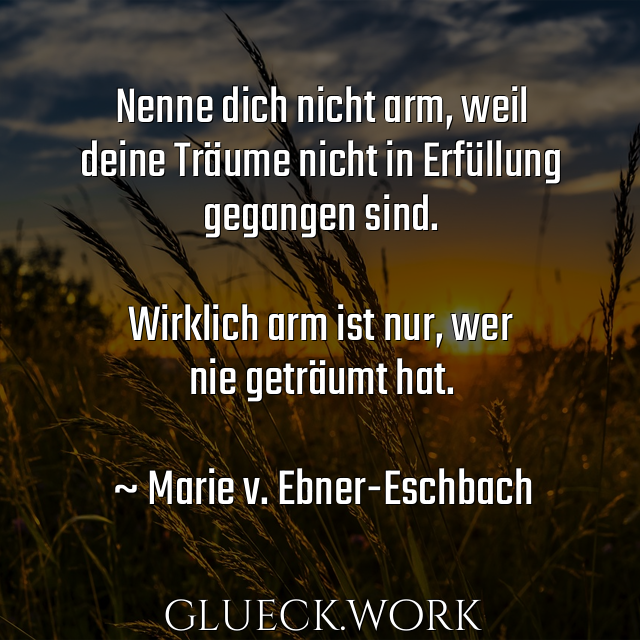 Nenne dich nicht arm, weil
deine Träume nicht in Erfüllung
gegangen sind.

Wirklich arm ist nur, wer
nie geträumt hat.

~ Marie v. Ebner-Eschbach