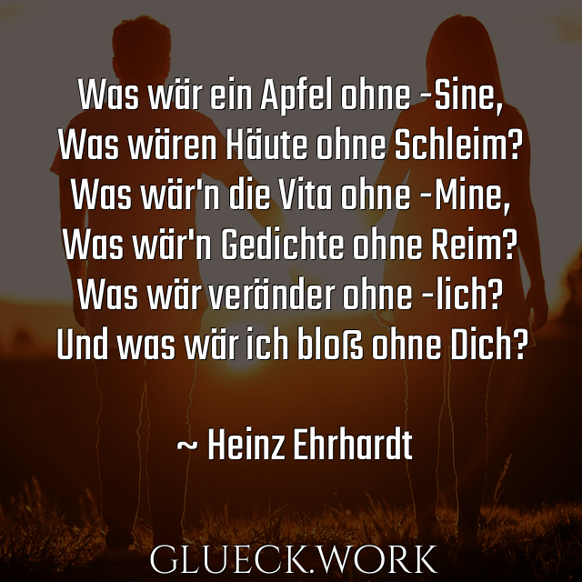 Was wär ein Apfel ohne -Sine,
Was wären Häute ohne Schleim?
Was wär'n die Vita ohne -Mine,
Was wär'n Gedichte ohne Reim?
Was wär veränder ohne -lich?
Und was wär ich bloß ohne Dich?

~ Heinz Ehrhardt